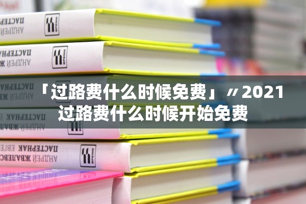 「过路费什么时候免费」〃2021过路费什么时候开始免费