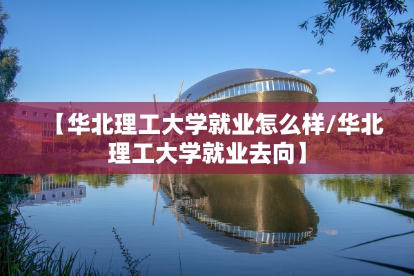 【华北理工大学就业怎么样/华北理工大学就业去向】 【华北理工大学就业怎么样/华北理工大学就业去向】