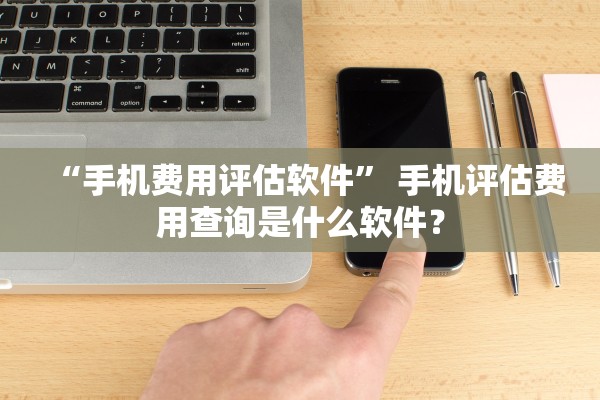 “手机费用评估软件” 手机评估费用查询是什么软件？