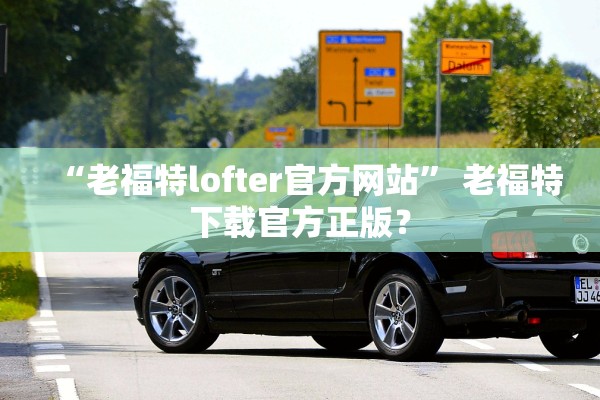 “老福特lofter官方网站	” 老福特下载官方正版？