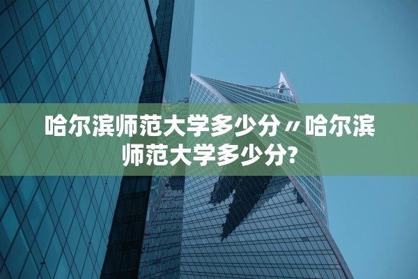 哈尔滨师范大学多少分〃哈尔滨师范大学多少分? 哈尔滨师范大学多少分〃哈尔滨师范大学多少分?