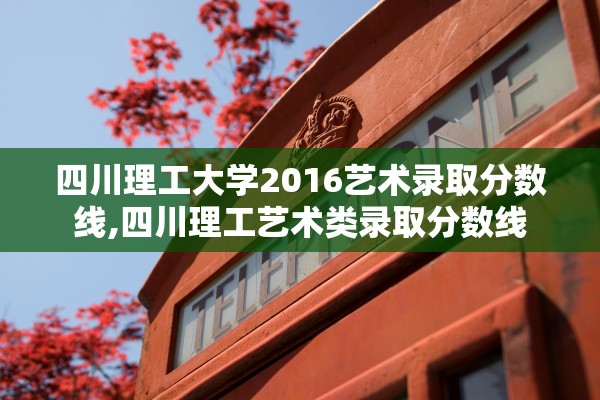 四川理工大学2016艺术录取分数线,四川理工艺术类录取分数线 四川理工大学2016艺术录取分数线,四川理工艺术类录取分数线
