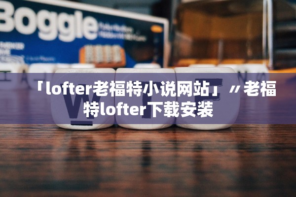 「lofter老福特小说网站」〃老福特lofter下载安装 「lofter老福特小说网站」〃老福特lofter下载安装