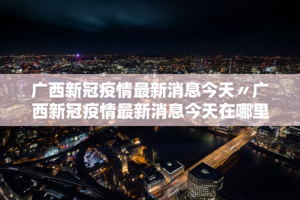 广西新冠疫情最新消息今天〃广西新冠疫情最新消息今天在哪里 广西新冠疫情最新消息今天〃广西新冠疫情最新消息今天在哪里