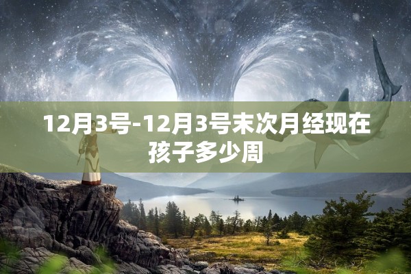 12月3号-12月3号末次月经现在孩子多少周 12月3号-12月3号末次月经现在孩子多少周
