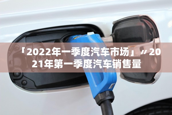 「2022年一季度汽车市场」〃2021年第一季度汽车销售量 「2022年一季度汽车市场」〃2021年第一季度汽车销售量