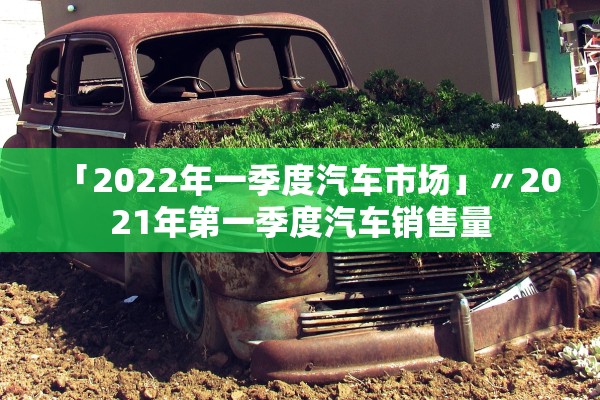 「2022年一季度汽车市场」〃2021年第一季度汽车销售量 「2022年一季度汽车市场」〃2021年第一季度汽车销售量