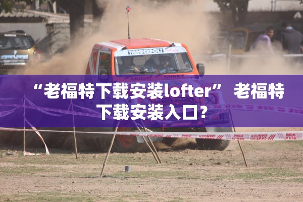 “老福特下载安装lofter	” 老福特下载安装入口？
