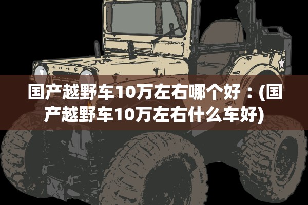 国产越野车10万左右哪个好︰(国产越野车10万左右什么车好) 国产越野车10万左右哪个好︰(国产越野车10万左右什么车好)