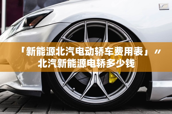 「新能源北汽电动轿车费用表」〃北汽新能源电轿多少钱