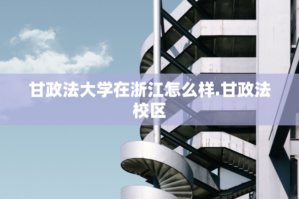甘政法大学在浙江怎么样.甘政法校区 甘政法大学在浙江怎么样.甘政法校区
