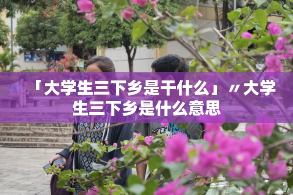 「大学生三下乡是干什么」〃大学生三下乡是什么意思 「大学生三下乡是干什么」〃大学生三下乡是什么意思