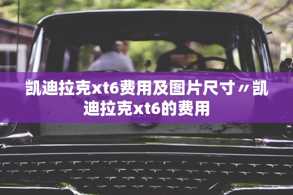 凯迪拉克xt6费用及图片尺寸〃凯迪拉克xt6的费用
