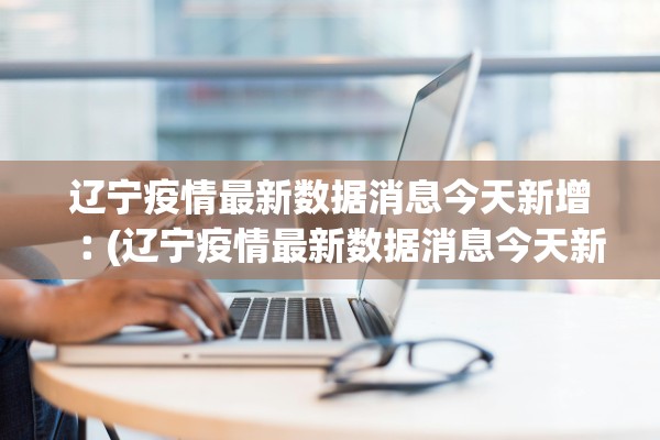 辽宁疫情最新数据消息今天新增︰(辽宁疫情最新数据消息今天新增病例)