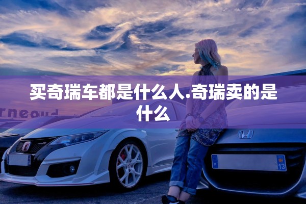 买奇瑞车都是什么人.奇瑞卖的是什么 买奇瑞车都是什么人.奇瑞卖的是什么