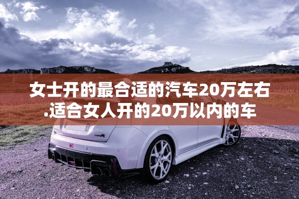 女士开的最合适的汽车20万左右.适合女人开的20万以内的车