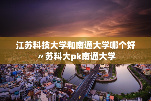 江苏科技大学和南通大学哪个好〃苏科大pk南通大学