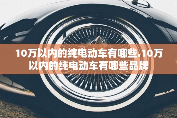 10万以内的纯电动车有哪些.10万以内的纯电动车有哪些品牌