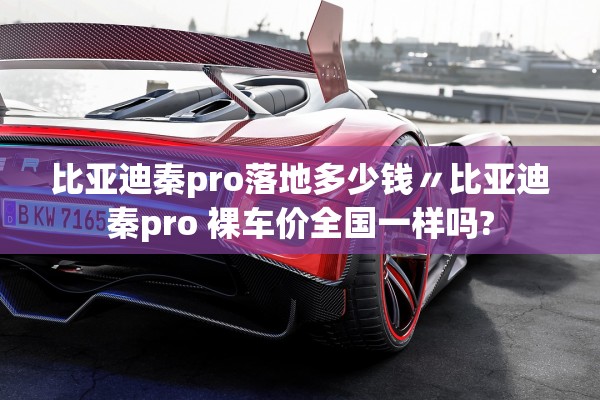 比亚迪秦pro落地多少钱〃比亚迪秦pro 裸车价全国一样吗?