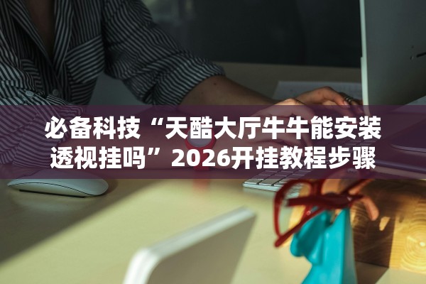 必备科技“天酷大厅牛牛能安装透视挂吗”2026开挂教程步骤