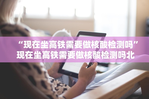 “现在坐高铁需要做核酸检测吗” 现在坐高铁需要做核酸检测吗北京？