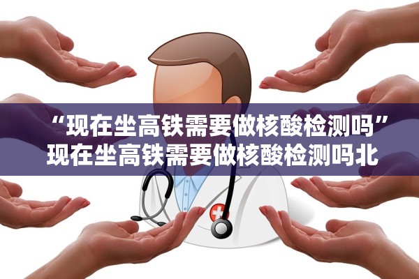 “现在坐高铁需要做核酸检测吗	” 现在坐高铁需要做核酸检测吗北京？