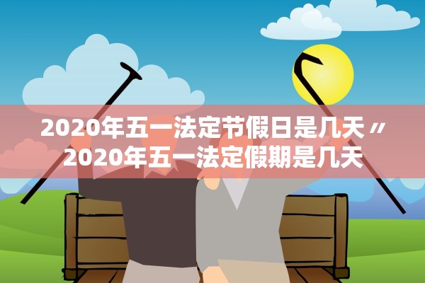 2020年五一法定节假日是几天〃2020年五一法定假期是几天 2020年五一法定节假日是几天〃2020年五一法定假期是几天
