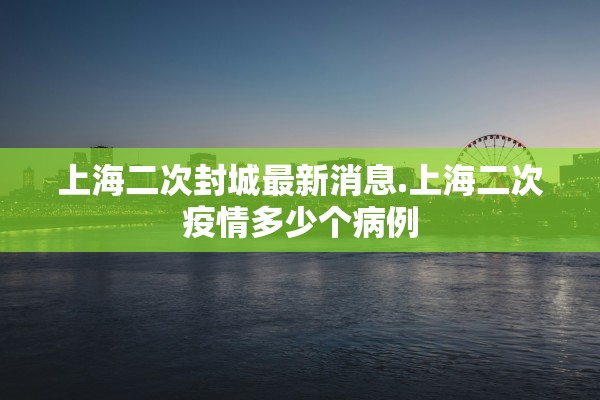 上海二次封城最新消息.上海二次疫情多少个病例 上海二次封城最新消息.上海二次疫情多少个病例