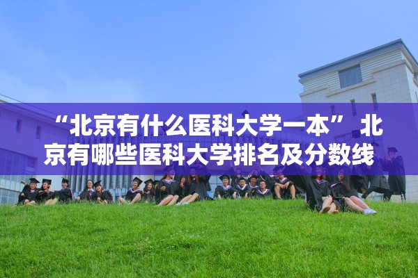 “北京有什么医科大学一本	” 北京有哪些医科大学排名及分数线？