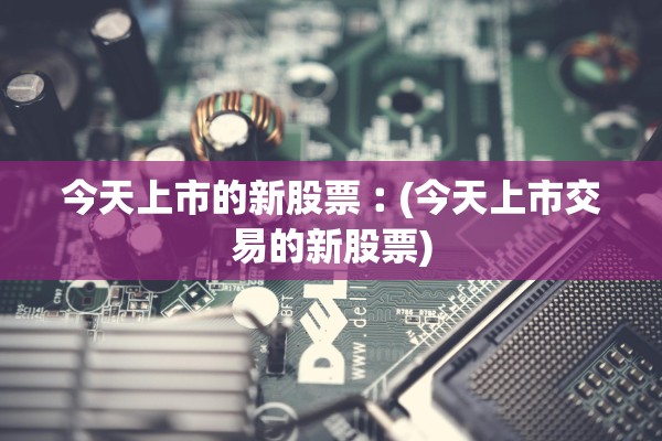 今天上市的新股票︰(今天上市交易的新股票)