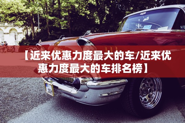 【近来优惠力度最大的车/近来优惠力度最大的车排名榜】 【近来优惠力度最大的车/近来优惠力度最大的车排名榜】