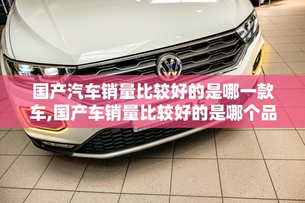 国产汽车销量比较好的是哪一款车,国产车销量比较好的是哪个品牌 国产汽车销量比较好的是哪一款车,国产车销量比较好的是哪个品牌