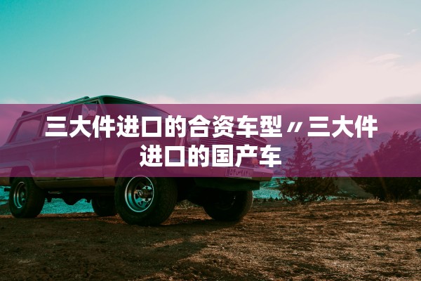 三大件进口的合资车型〃三大件进口的国产车