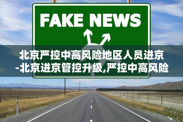 北京严控中高风险地区人员进京-北京进京管控升级,严控中高风险地区人员进京