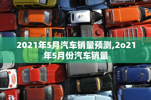 2021年5月汽车销量预测,2o21年5月份汽车销量 2021年5月汽车销量预测,2o21年5月份汽车销量