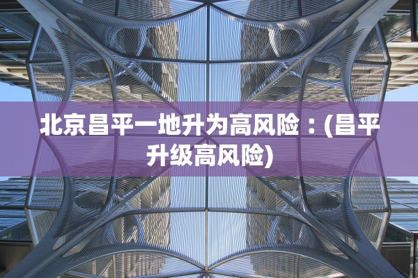 北京昌平一地升为高风险︰(昌平升级高风险)