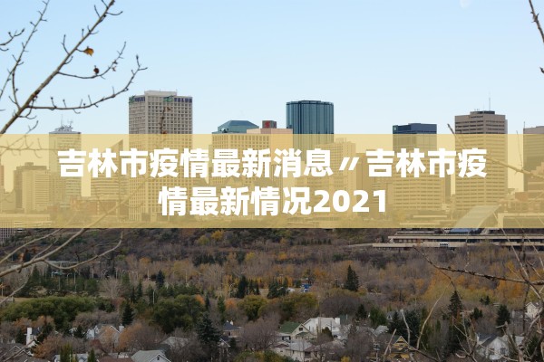 吉林市疫情最新消息〃吉林市疫情最新情况2021