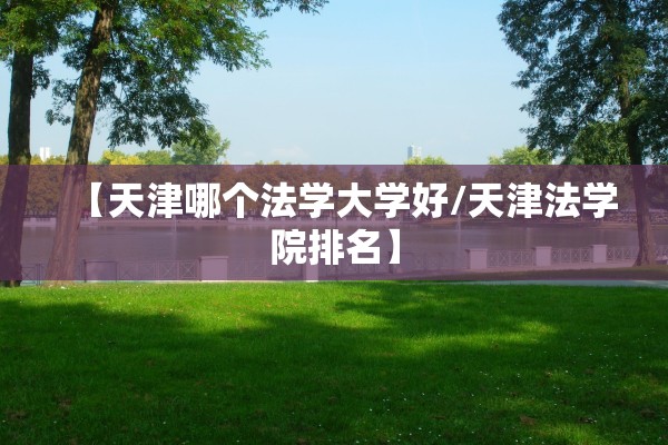 【天津哪个法学大学好/天津法学院排名】
