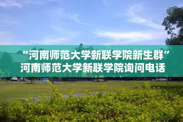 “河南师范大学新联学院新生群” 河南师范大学新联学院询问电话？