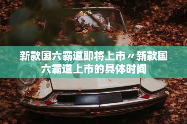 新款国六霸道即将上市〃新款国六霸道上市的具体时间