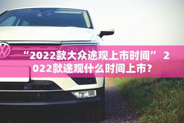 “2022款大众途观上市时间” 2022款途观什么时间上市？