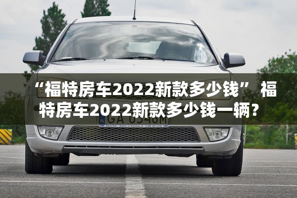 “福特房车2022新款多少钱	” 福特房车2022新款多少钱一辆？