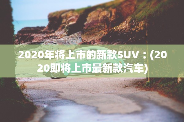 2020年将上市的新款SUV︰(2020即将上市最新款汽车)