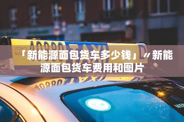 「新能源面包货车多少钱」〃新能源面包货车费用和图片