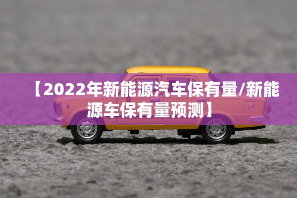 【2022年新能源汽车保有量/新能源车保有量预测】