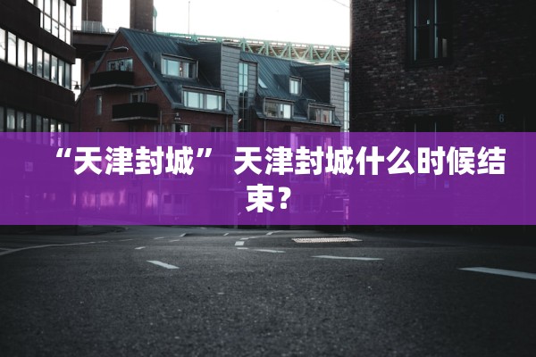 “天津封城	” 天津封城什么时候结束？