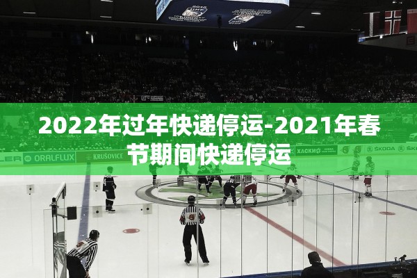 2022年过年快递停运-2021年春节期间快递停运 2022年过年快递停运-2021年春节期间快递停运