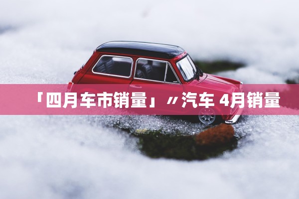 「四月车市销量」〃汽车 4月销量 「四月车市销量」〃汽车 4月销量