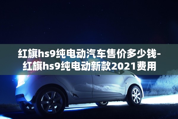 红旗hs9纯电动汽车售价多少钱-红旗hs9纯电动新款2021费用 红旗hs9纯电动汽车售价多少钱-红旗hs9纯电动新款2021费用