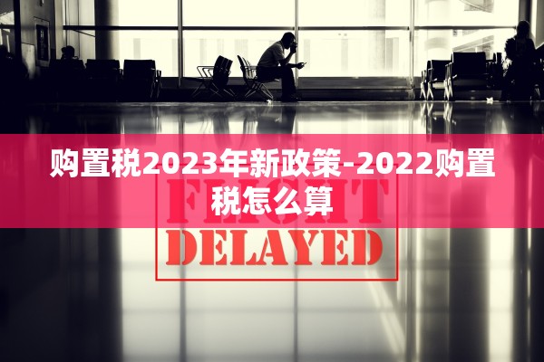 购置税2023年新政策-2022购置税怎么算